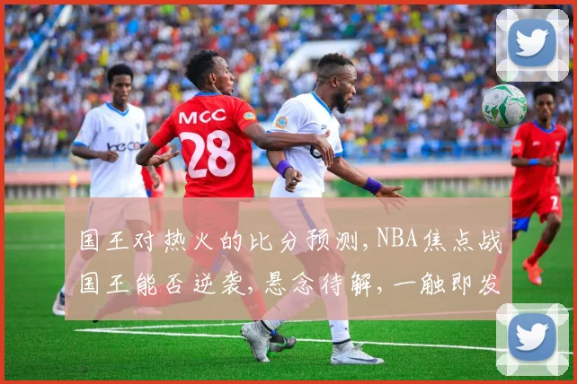 国王对热火的比分预测,NBA焦点战国王能否逆袭,悬念待解,一触即发